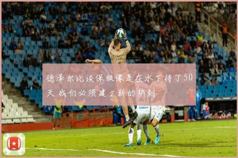 德泽尔比谈保级像是在水下待了50天 我们必须建立新的热刺