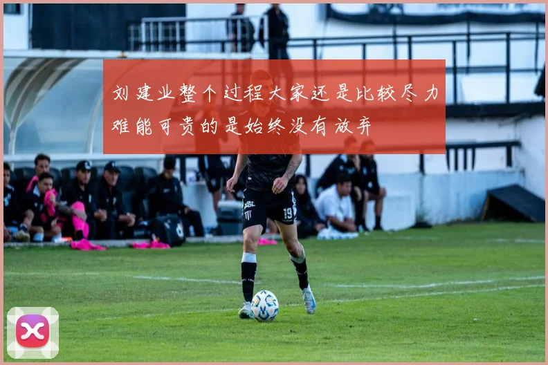 刘建业整个过程大家还是比较尽力难能可贵的是始终没有放弃
